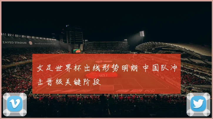 女足世界杯出线形势明朗 中国队冲击晋级关键阶段