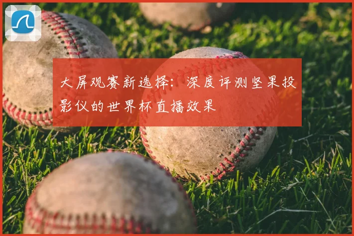 大屏观赛新选择：深度评测坚果投影仪的世界杯直播效果