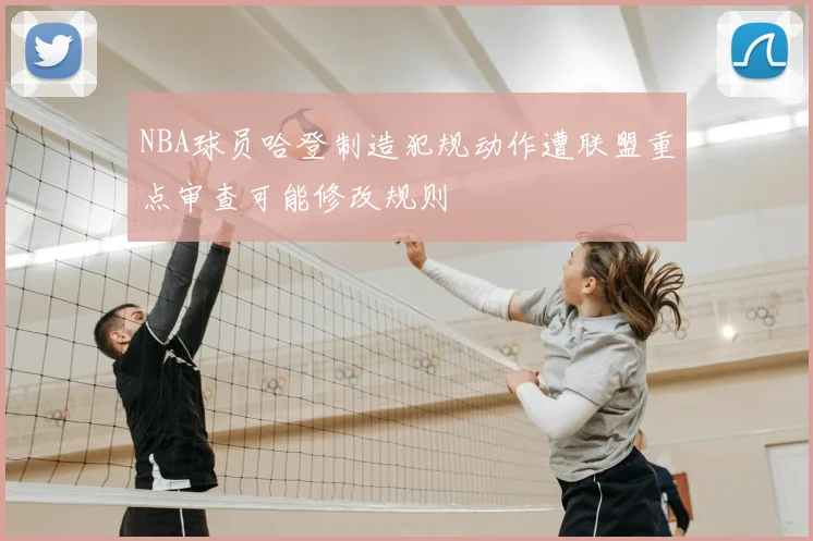 NBA球员哈登制造犯规动作遭联盟重点审查可能修改规则