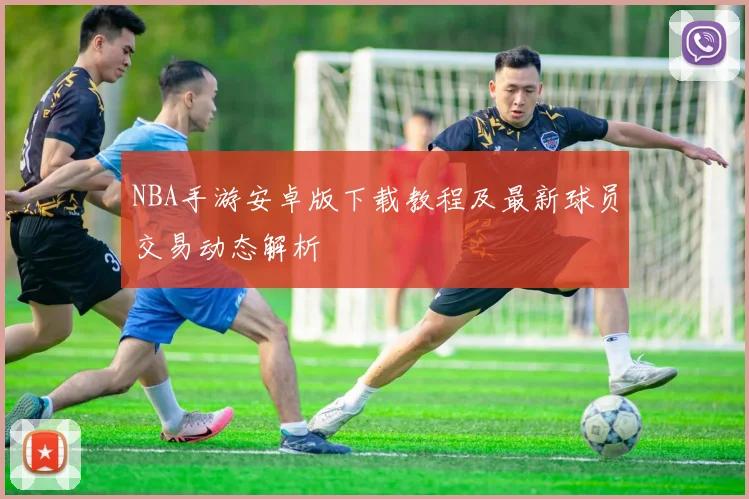 NBA手游安卓版下载教程及最新球员交易动态解析