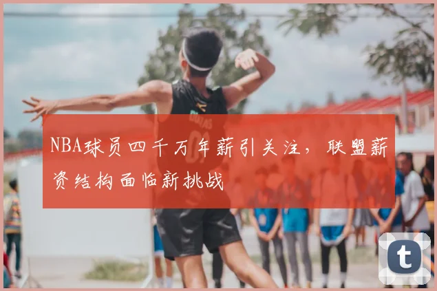 NBA球员四千万年薪引关注，联盟薪资结构面临新挑战