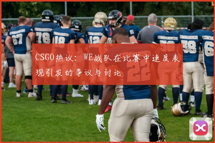 CSGO热议：WE战队在比赛中速度表现引发的争议与讨论