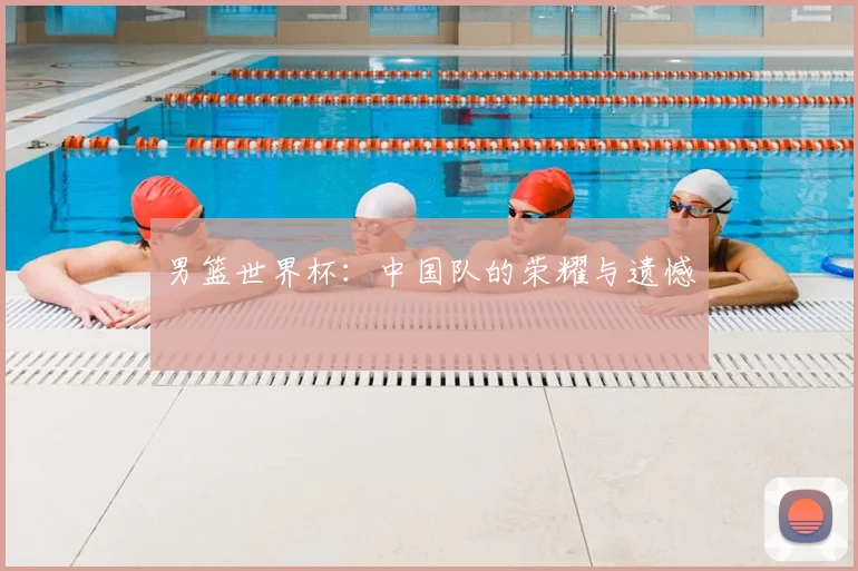 男篮世界杯:中国队的荣耀与遗憾