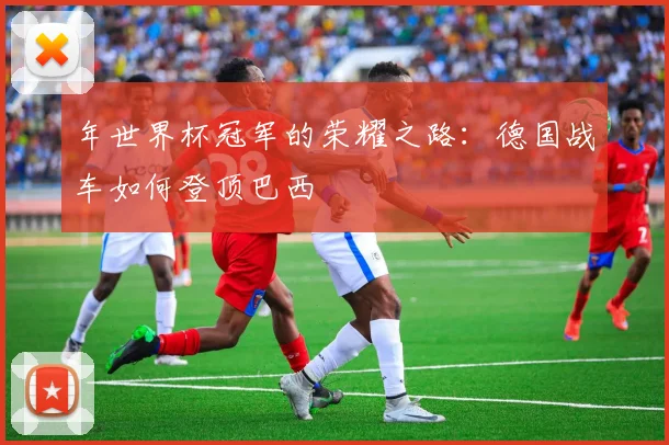 年世界杯冠军的荣耀之路:德国战车如何登顶巴西