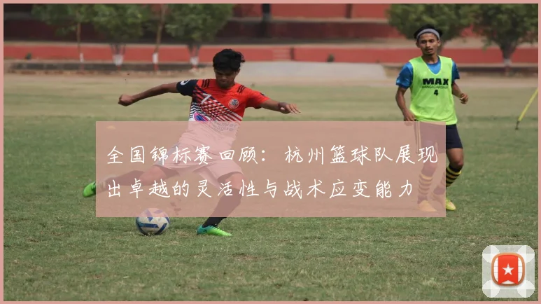 全国锦标赛回顾：杭州篮球队展现出卓越的灵活性与战术应变能力