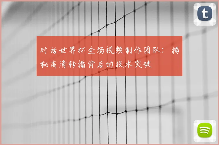 对话世界杯全场视频制作团队:揭秘高清转播背后的技术突破
