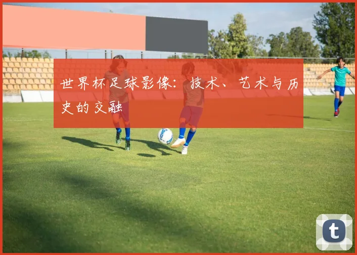 世界杯足球影像：技术、艺术与历史的交融