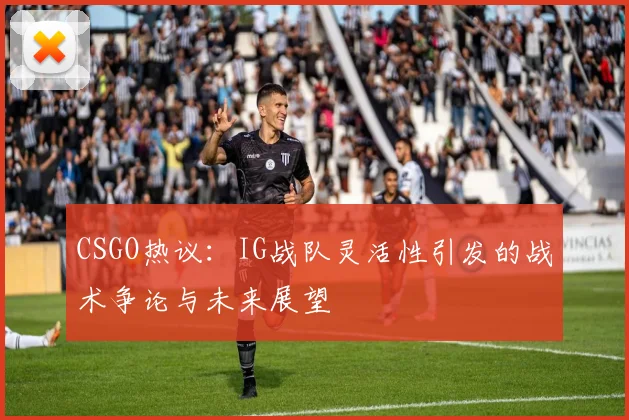 CSGO热议：IG战队灵活性引发的战术争论与未来展望