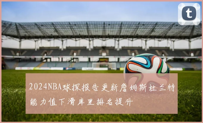 2024NBA球探报告更新詹姆斯杜兰特能力值下滑库里排名提升