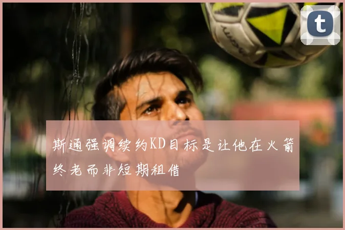斯通强调续约KD目标是让他在火箭终老而非短期租借