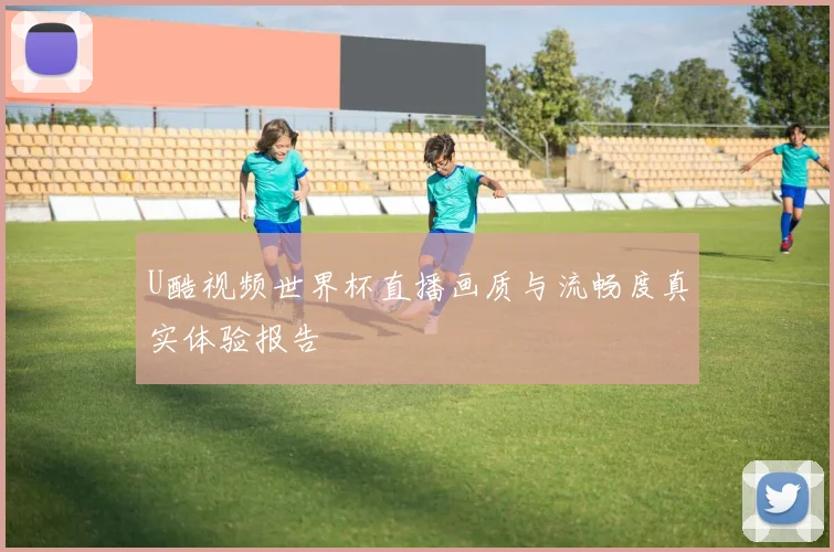 U酷视频世界杯直播画质与流畅度真实体验报告