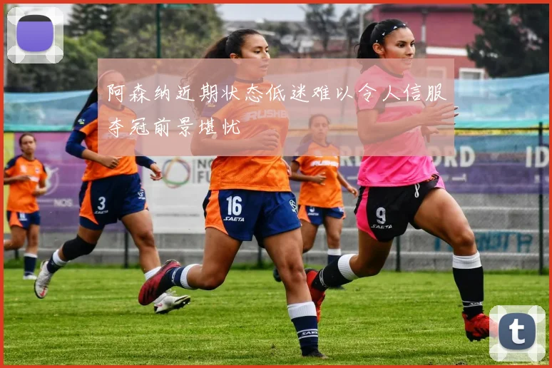 阿森纳近期状态低迷难以令人信服夺冠前景堪忧