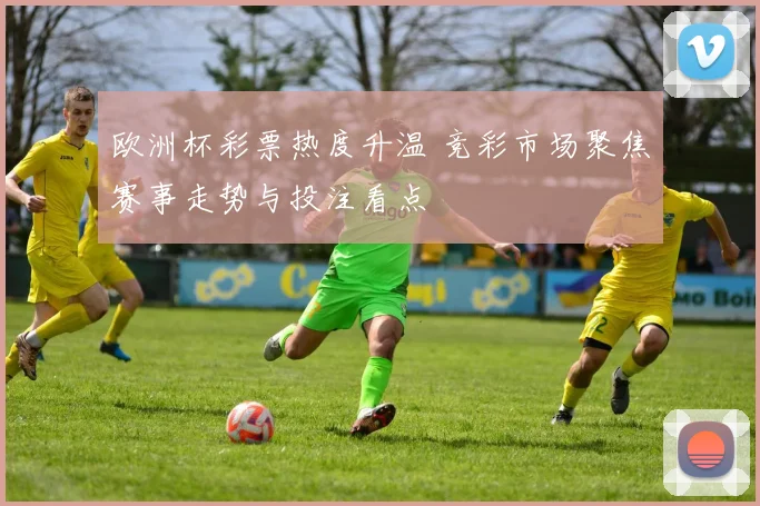 欧洲杯彩票热度升温 竞彩市场聚焦赛事走势与投注看点