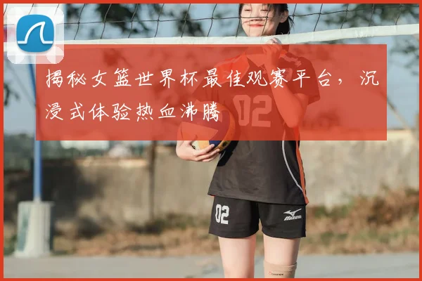 揭秘女篮世界杯最佳观赛平台,沉浸式体验热血沸腾