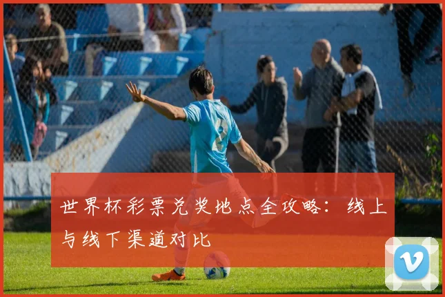 世界杯彩票兑奖地点全攻略:线上与线下渠道对比