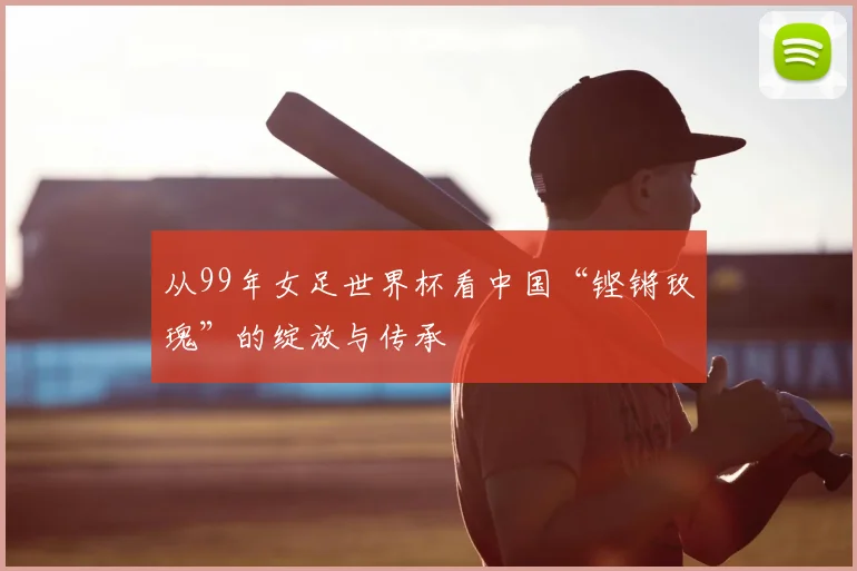 从99年女足世界杯看中国“铿锵玫瑰”的绽放与传承