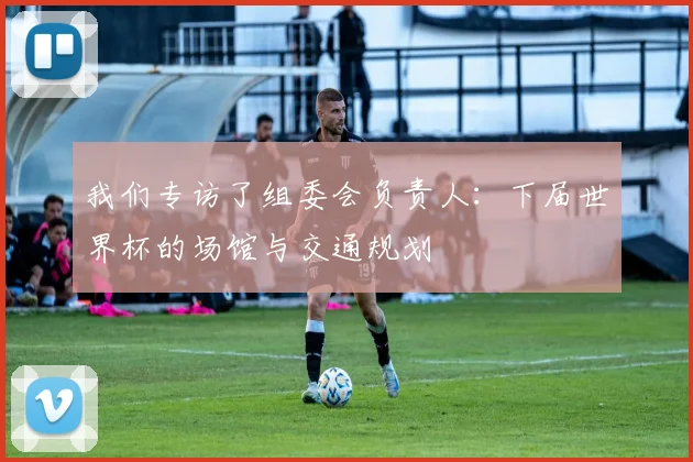 我们专访了组委会负责人:下届世界杯的场馆与交通规划