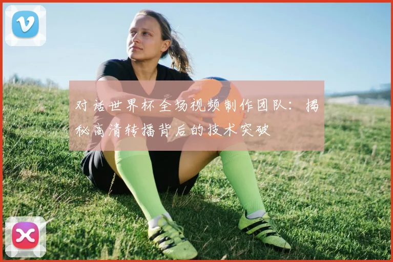 对话世界杯全场视频制作团队:揭秘高清转播背后的技术突破