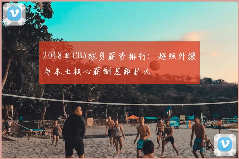 2018年CBA球员薪资排行：超级外援与本土核心薪酬差距扩大