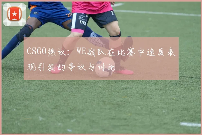 CSGO热议：WE战队在比赛中速度表现引发的争议与讨论