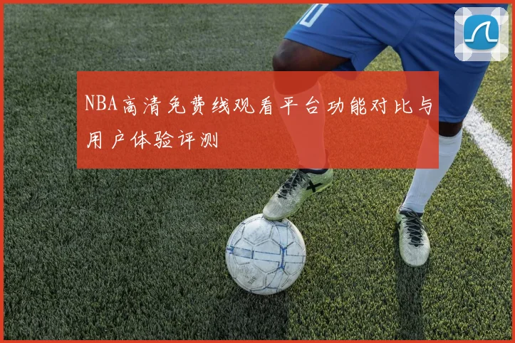 NBA高清免费线观看平台功能对比与用户体验评测