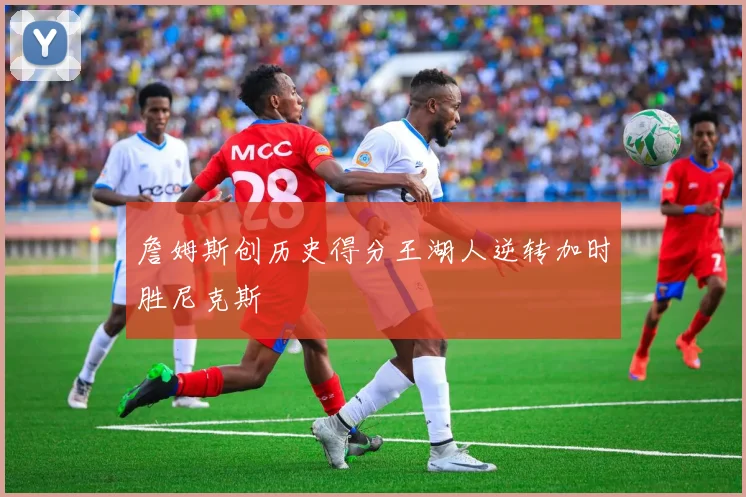詹姆斯创历史得分王湖人逆转加时胜尼克斯