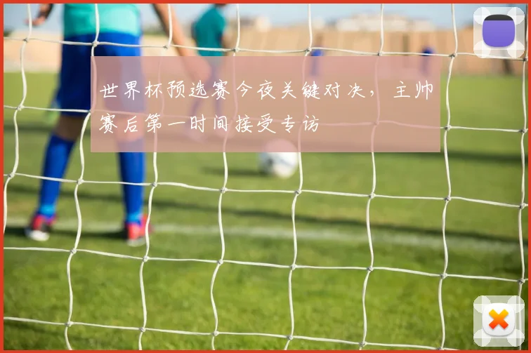 世界杯预选赛今夜关键对决,主帅赛后第一时间接受专访