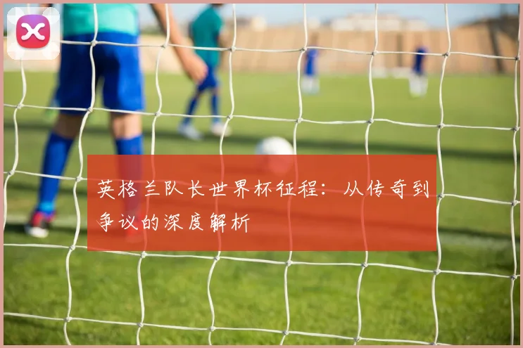 英格兰队长世界杯征程：从传奇到争议的深度解析
