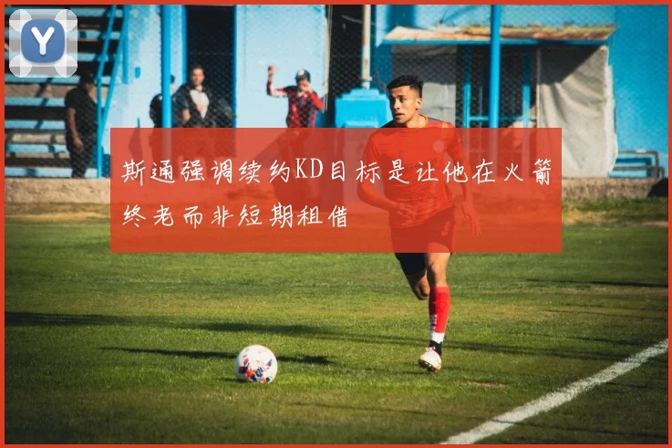 斯通强调续约KD目标是让他在火箭终老而非短期租借