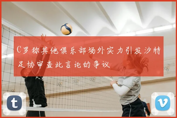 C罗称其他俱乐部场外实力引发沙特足协审查此言论的争议