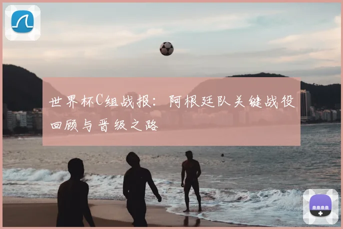 世界杯C组战报：阿根廷队关键战役回顾与晋级之路