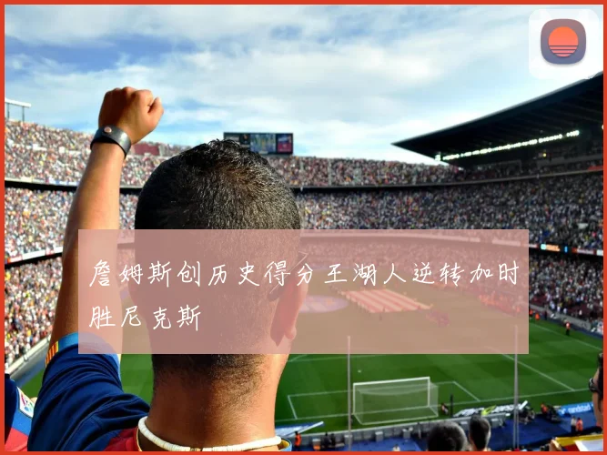 詹姆斯创历史得分王湖人逆转加时胜尼克斯