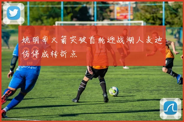 姚明率火箭突破首轮迎战湖人麦迪伤停成转折点