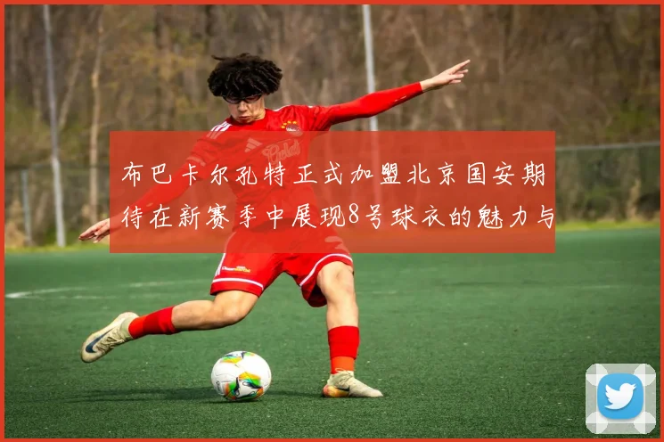 布巴卡尔孔特正式加盟北京国安期待在新赛季中展现8号球衣的魅力与实力