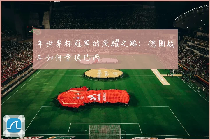 年世界杯冠军的荣耀之路:德国战车如何登顶巴西