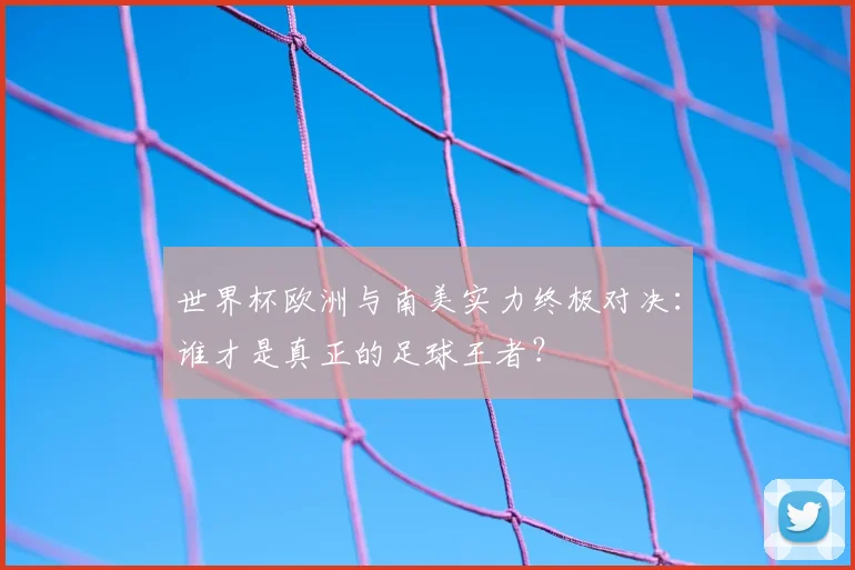 世界杯欧洲与南美实力终极对决：谁才是真正的足球王者？