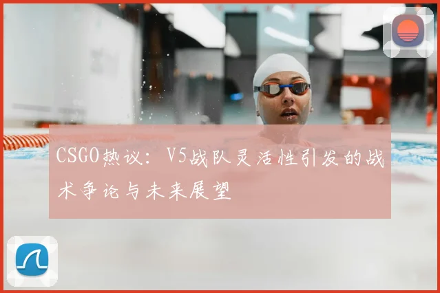 CSGO热议：V5战队灵活性引发的战术争论与未来展望