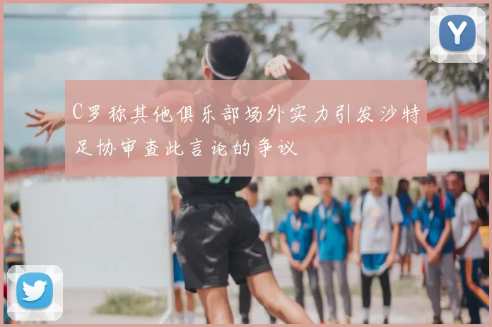 C罗称其他俱乐部场外实力引发沙特足协审查此言论的争议