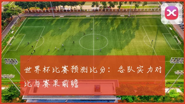 世界杯比赛预测比分:各队实力对比与赛果前瞻