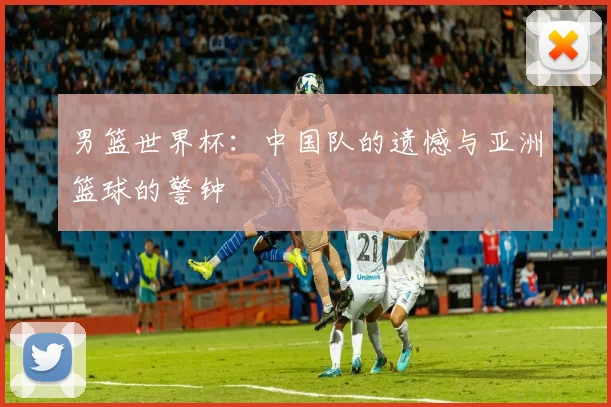 男篮世界杯：中国队的遗憾与亚洲篮球的警钟