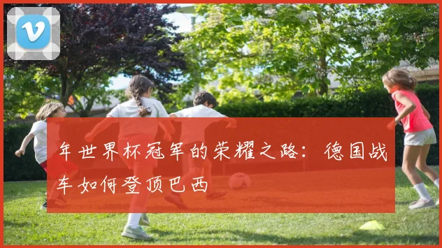 年世界杯冠军的荣耀之路:德国战车如何登顶巴西
