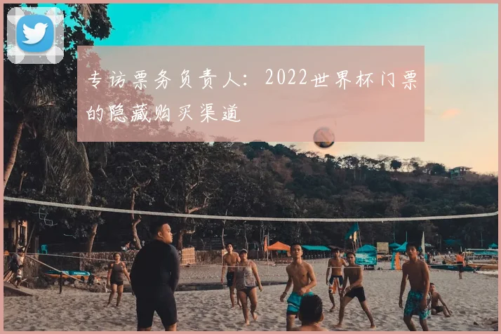 专访票务负责人：2022世界杯门票的隐藏购买渠道