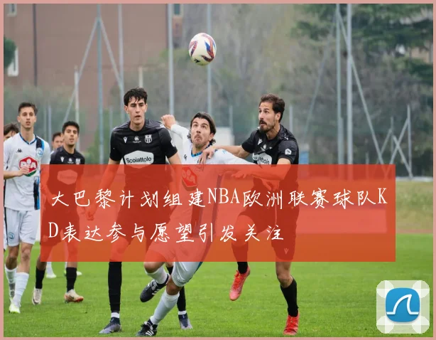 大巴黎计划组建NBA欧洲联赛球队KD表达参与愿望引发关注