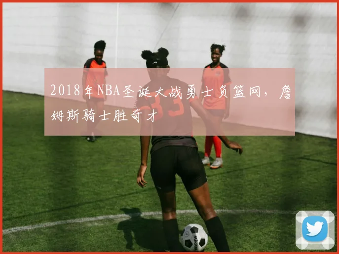2018年NBA圣诞大战勇士负篮网,詹姆斯骑士胜奇才