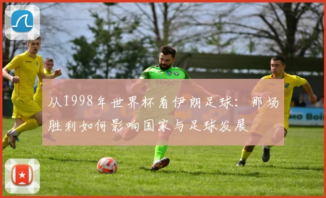 从1998年世界杯看伊朗足球:那场胜利如何影响国家与足球发展