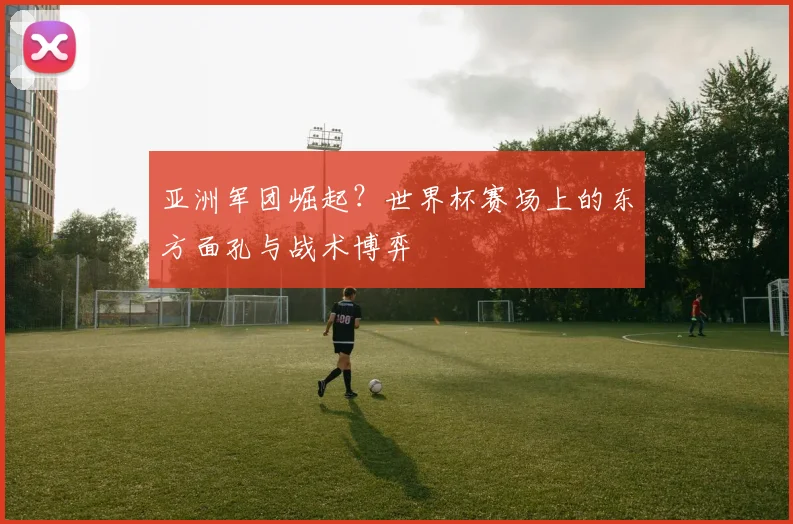 亚洲军团崛起？世界杯赛场上的东方面孔与战术博弈