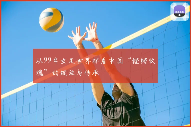 从99年女足世界杯看中国“铿锵玫瑰”的绽放与传承
