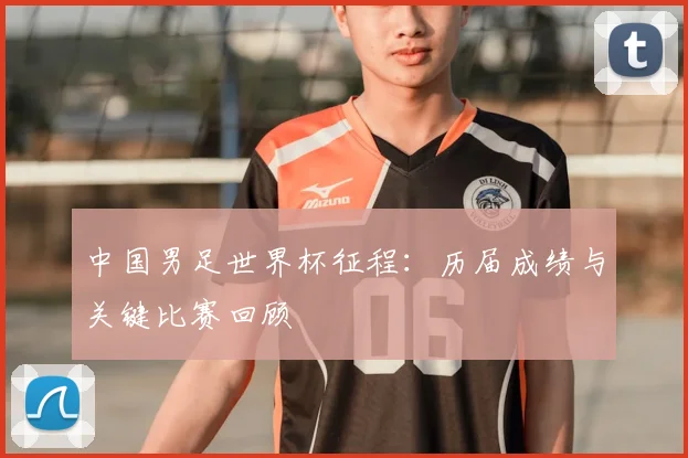 中国男足世界杯征程:历届成绩与关键比赛回顾