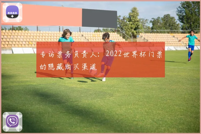 专访票务负责人:2022世界杯门票的隐藏购买渠道